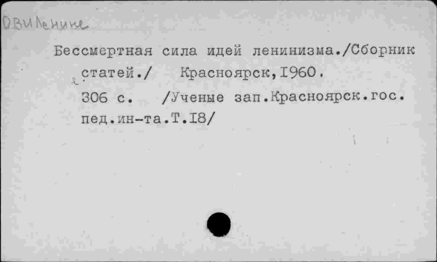 ﻿0
Бессмертная сила идей ленинизма./Сборник статей./ Красноярск,1960. 306 с. /Ученые зап.Красноярск.гос. пед.ин-т а.Т.18/